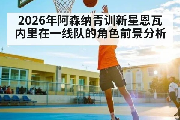 2026年阿森纳青训新星恩瓦内里在一线队的角色前景分析